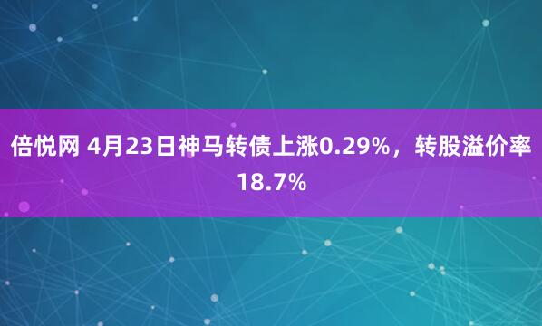 倍悦网 4月23日神马转债上涨0.29%，转股溢价率18.7%