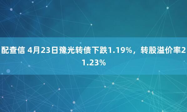 配查信 4月23日豫光转债下跌1.19%，转股溢价率21.23%