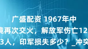 广盛配资 1967年中印两军边境再次交火，解放军伤亡123人，印军损失多少？_冲突_中国_双方