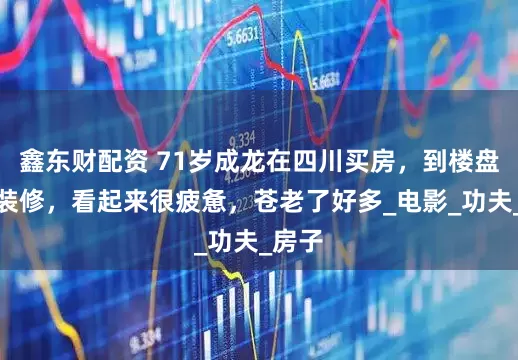 鑫东财配资 71岁成龙在四川买房，到楼盘监督装修，看起来很疲惫，苍老了好多_电影_功夫_房子