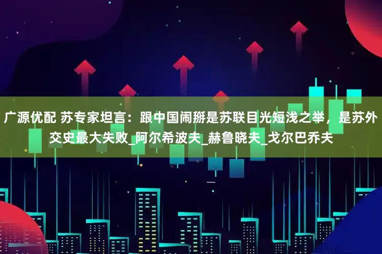 广源优配 苏专家坦言：跟中国闹掰是苏联目光短浅之举，是苏外交史最大失败_阿尔希波夫_赫鲁晓夫_戈尔巴乔夫