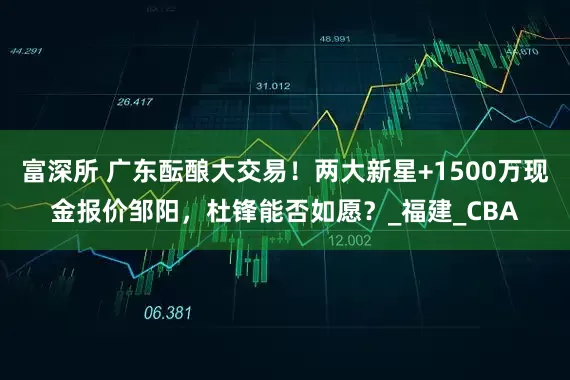 富深所 广东酝酿大交易！两大新星+1500万现金报价邹阳，杜锋能否如愿？_福建_CBA