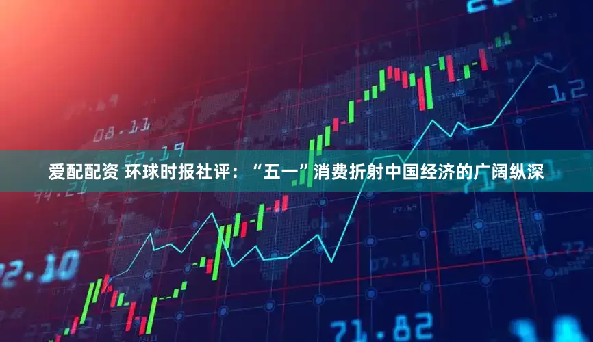 爱配配资 环球时报社评：“五一”消费折射中国经济的广阔纵深