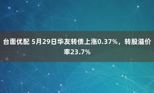 台面优配 5月29日华友转债上涨0.37%，转股溢价率23.7%