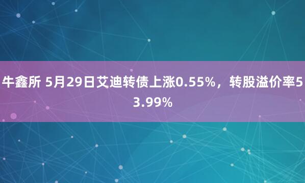 牛鑫所 5月29日艾迪转债上涨0.55%，转股溢价率53.99%