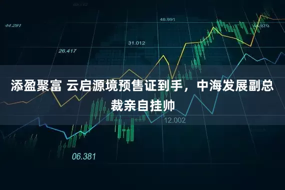 添盈聚富 云启源境预售证到手，中海发展副总裁亲自挂帅