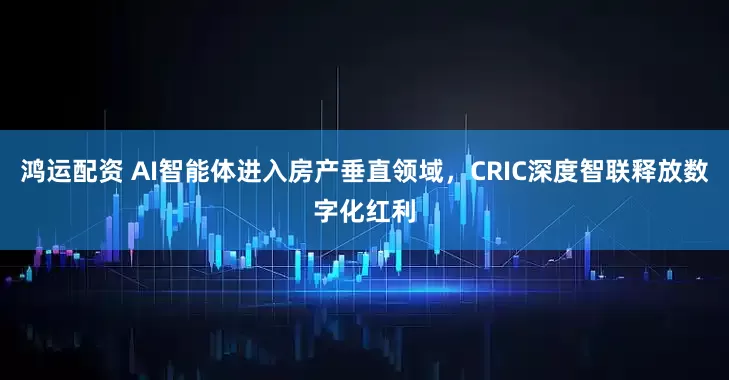 鸿运配资 AI智能体进入房产垂直领域，CRIC深度智联释放数字化红利