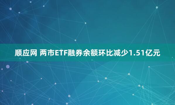 顺应网 两市ETF融券余额环比减少1.51亿元