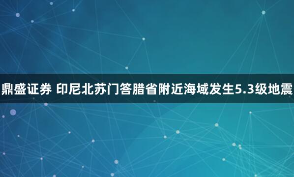 鼎盛证券 印尼北苏门答腊省附近海域发生5.3级地震