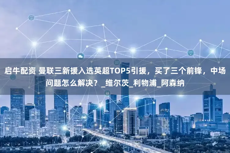 启牛配资 曼联三新援入选英超TOP5引援，买了三个前锋，中场问题怎么解决？_维尔茨_利物浦_阿森纳