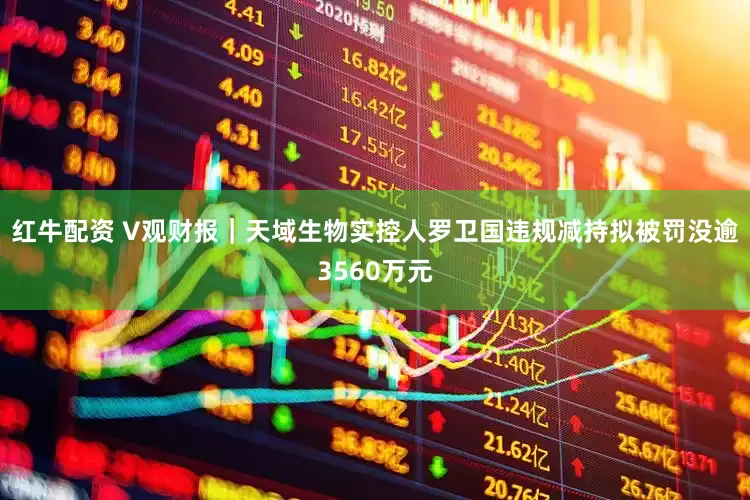 红牛配资 V观财报｜天域生物实控人罗卫国违规减持拟被罚没逾3560万元